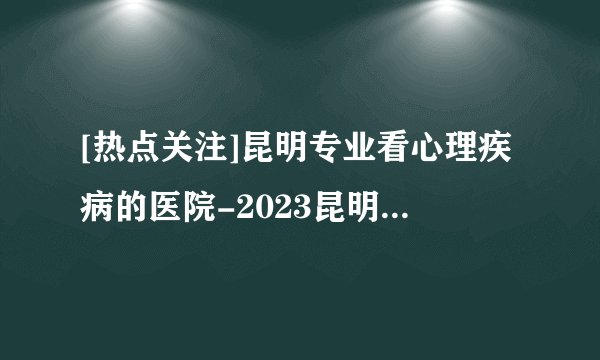 [热点关注]昆明专业看心理疾病的医院-2023昆明心理疾病排名公布