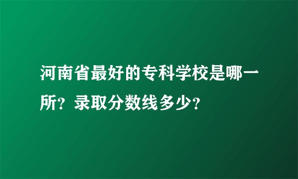 河南省最好的专科学校是哪一所？录取分数线多少？