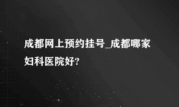 成都网上预约挂号_成都哪家妇科医院好?