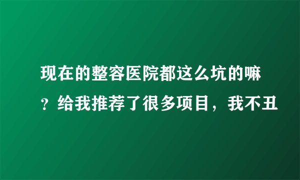 现在的整容医院都这么坑的嘛？给我推荐了很多项目，我不丑