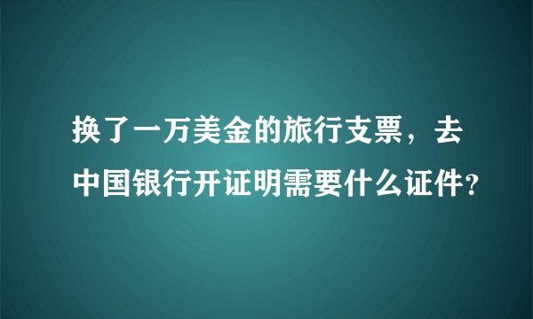 换了一万美金的旅行支票，去中国银行开证明需要什么证件？