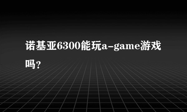 诺基亚6300能玩a-game游戏吗？