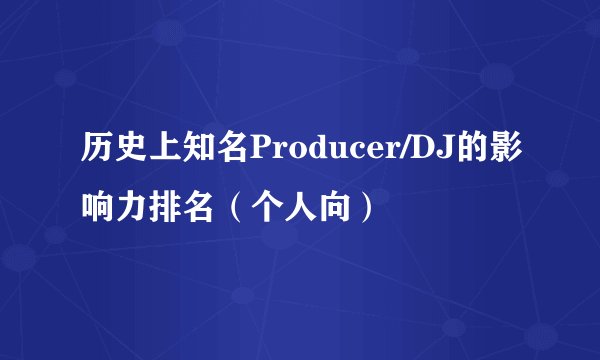 历史上知名Producer/DJ的影响力排名（个人向）