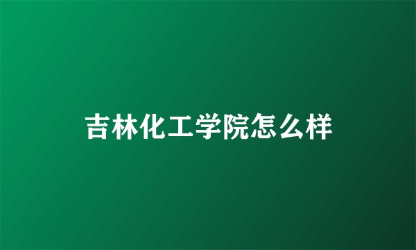 吉林化工学院怎么样