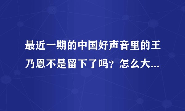 最近一期的中国好声音里的王乃恩不是留下了吗？怎么大家都说他离开了呢？