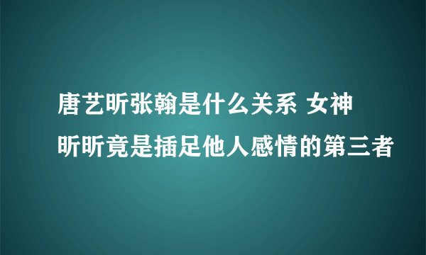 唐艺昕张翰是什么关系 女神昕昕竟是插足他人感情的第三者