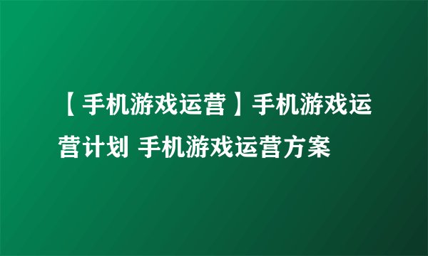 【手机游戏运营】手机游戏运营计划 手机游戏运营方案