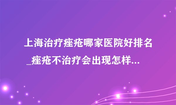 上海治疗痤疮哪家医院好排名 _痤疮不治疗会出现怎样的危害呢