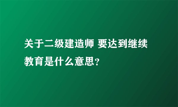 关于二级建造师 要达到继续教育是什么意思？