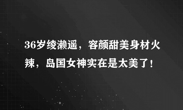 36岁绫濑遥，容颜甜美身材火辣，岛国女神实在是太美了！