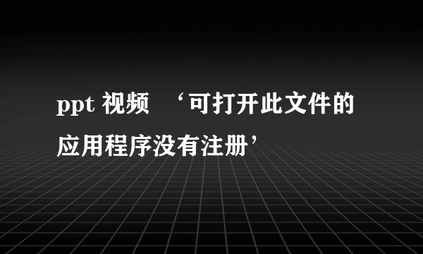 ppt 视频  ‘可打开此文件的应用程序没有注册’