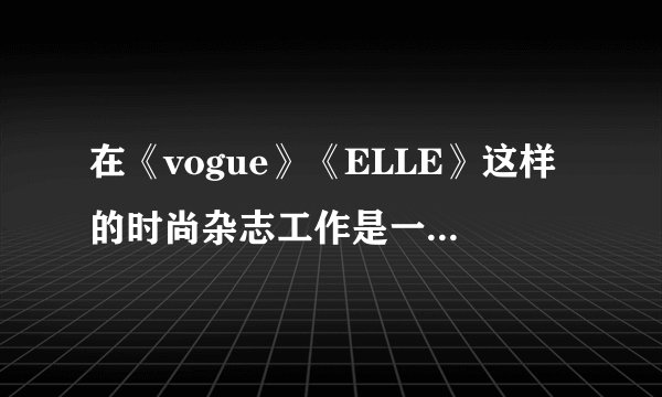 在《vogue》《ELLE》这样的时尚杂志工作是一种什么样的体验?