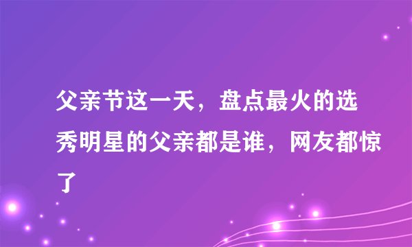 父亲节这一天，盘点最火的选秀明星的父亲都是谁，网友都惊了