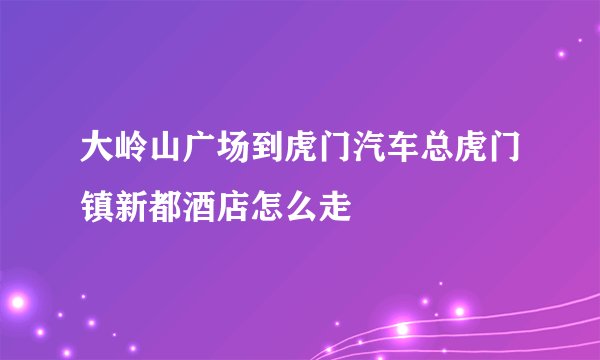 大岭山广场到虎门汽车总虎门镇新都酒店怎么走