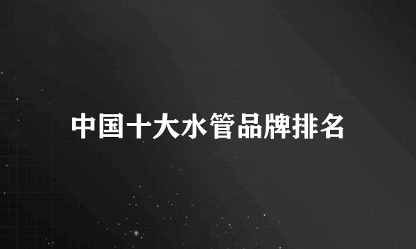 中国十大水管品牌排名