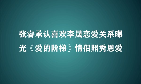 张睿承认喜欢李晟恋爱关系曝光《爱的阶梯》情侣照秀恩爱