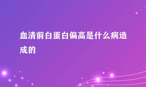 血清前白蛋白偏高是什么病造成的