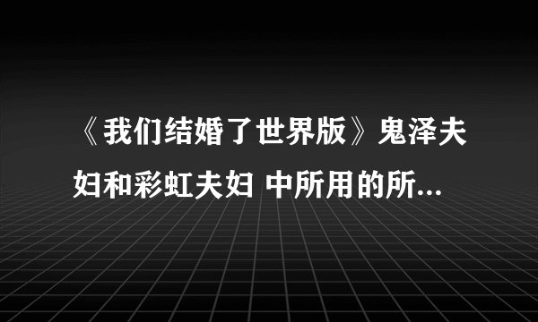 《我们结婚了世界版》鬼泽夫妇和彩虹夫妇 中所用的所有歌，（全部欧，）拜托！！！