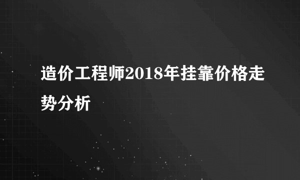 造价工程师2018年挂靠价格走势分析