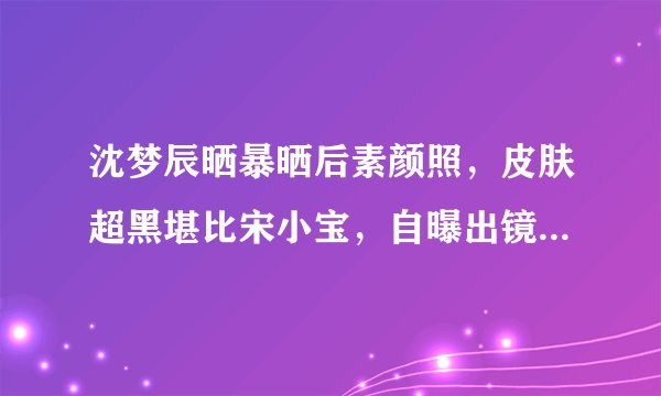 沈梦辰晒暴晒后素颜照，皮肤超黑堪比宋小宝，自曝出镜会全身擦粉