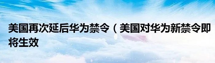 美国再次延后华为禁令（美国对华为新禁令即将生效