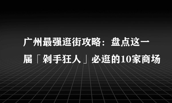 广州最强逛街攻略：盘点这一届「剁手狂人」必逛的10家商场