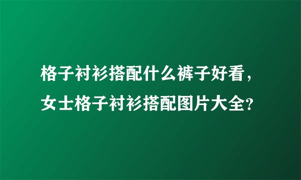 格子衬衫搭配什么裤子好看，女士格子衬衫搭配图片大全？