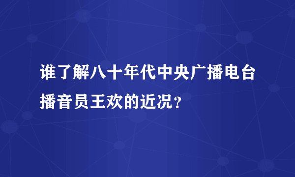 谁了解八十年代中央广播电台播音员王欢的近况？