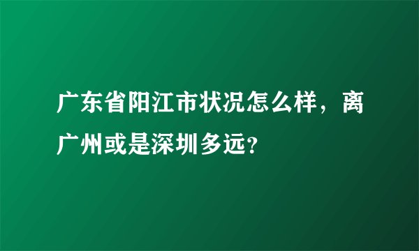 广东省阳江市状况怎么样，离广州或是深圳多远？