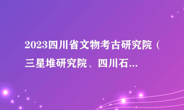 2023四川省文物考古研究院（三星堆研究院、四川石窟寺保护研究院）考核招聘2人公告