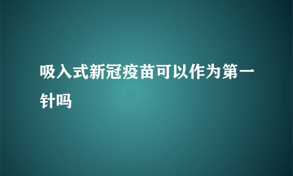 吸入式新冠疫苗可以作为第一针吗