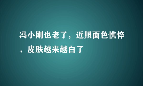 冯小刚也老了,近照面色憔悴,皮肤越来越白了