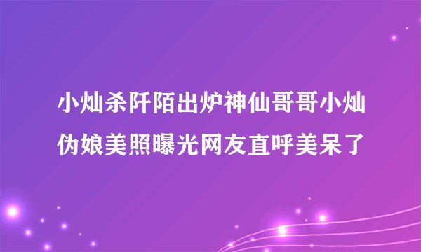 小灿杀阡陌出炉神仙哥哥小灿伪娘美照曝光网友直呼美呆了