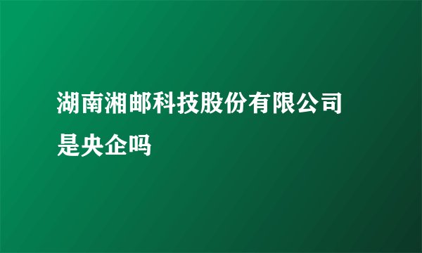 湖南湘邮科技股份有限公司 是央企吗