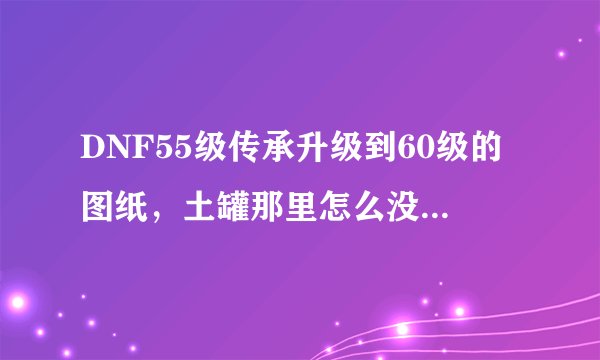 DNF55级传承升级到60级的图纸，土罐那里怎么没有卖了？