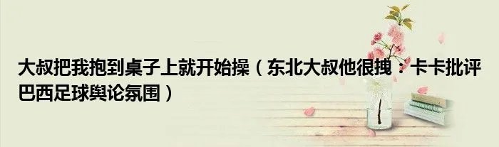 大叔把我抱到桌子上就开始操（东北大叔他很拽：卡卡批评巴西足球舆论氛围）