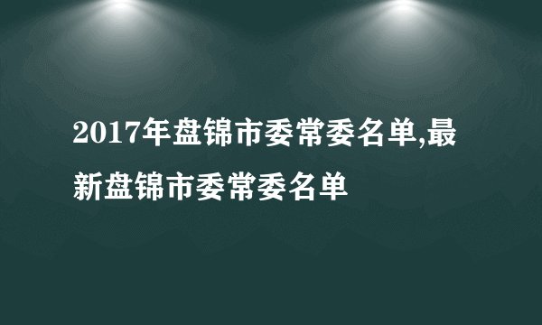 2017年盘锦市委常委名单,最新盘锦市委常委名单