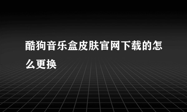 酷狗音乐盒皮肤官网下载的怎么更换