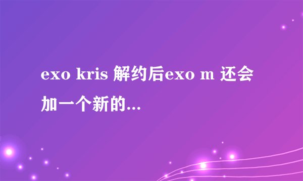 exo kris 解约后exo m 还会加一个新的成员吗?或者exo不会分k和m就以exo活动吗?