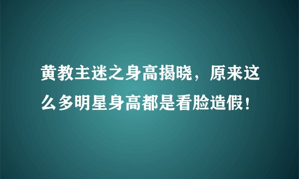 黄教主迷之身高揭晓，原来这么多明星身高都是看脸造假！