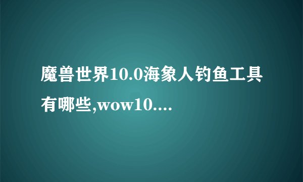 魔兽世界10.0海象人钓鱼工具有哪些,wow10.0海象人钓鱼工具介绍