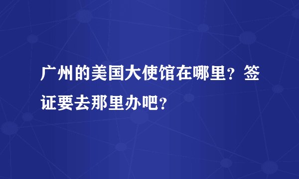 广州的美国大使馆在哪里？签证要去那里办吧？