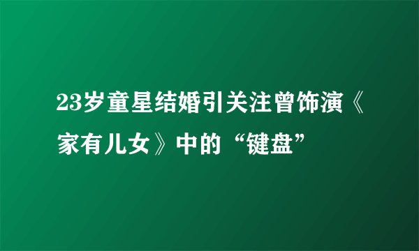 23岁童星结婚引关注曾饰演《家有儿女》中的“键盘”