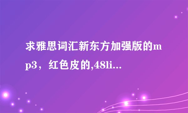 求雅思词汇新东方加强版的mp3，红色皮的,48list急求 thanks