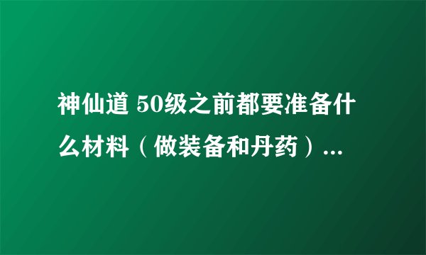 神仙道 50级之前都要准备什么材料（做装备和丹药），最好有大概数量