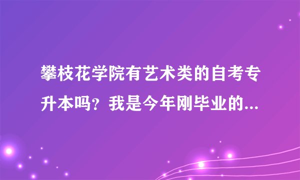 攀枝花学院有艺术类的自考专升本吗？我是今年刚毕业的专科艺术生，想升本。可以转其他专业吗？