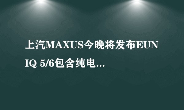 上汽MAXUS今晚将发布EUNIQ 5/6包含纯电动、插电混合动力多种选择