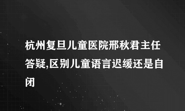杭州复旦儿童医院邢秋君主任答疑,区别儿童语言迟缓还是自闭