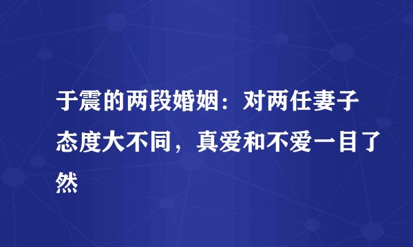 于震的两段婚姻：对两任妻子态度大不同，真爱和不爱一目了然