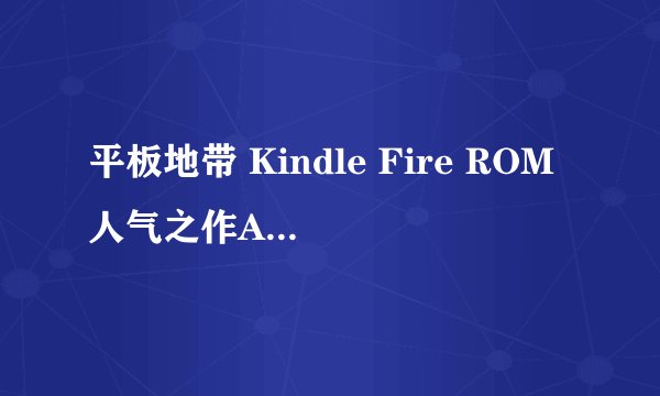 平板地带 Kindle Fire ROM人气之作Android412CM10V1